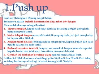 1.Push up
Push-up (Telungkup Dorong Angat Beban)
Tujuannya adalah melatih kekuatan dan daya tahan otot lengan
Cara melakukannya sebagai berikut:
1. Tidur telungkap, kedua kaki rapat lurus ke belakang dengan ujung kaki
bertumpu pada lantai.
2. kedua telapak tangan menapak lantai di samping dada, jari-jari menghadap
ke depan, siku ditekuk.
3. Angkat badan ke atas sehingga kedua tangan lurus, kepala, badan dan kaki
berada dalam satu garis lurus.
4. Badan diturunkan kembali dengan cara menekuk lengan, sementara posisi
kepala, badan dan kaki tetap lurus tidak menyentuh lantai.
5. Gerakan ini dilakukan berulang-ulang sampai merasa tidak kuat.
Latihan ini dilakukan secara bertahap, yaitu 10-15 kali dan 20 kali. Dari tahap
ke tahap berikutnya diselingi istirahat kurang lebih 30 detik.
 