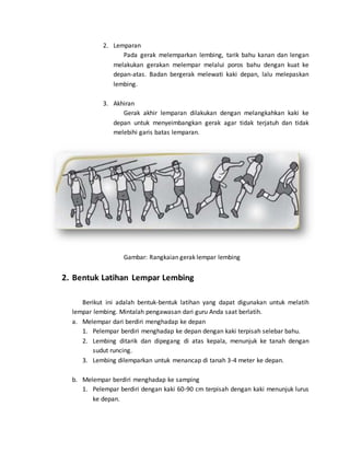 2. Lemparan
Pada gerak melemparkan lembing, tarik bahu kanan dan lengan
melakukan gerakan melempar melalui poros bahu dengan kuat ke
depan-atas. Badan bergerak melewati kaki depan, lalu melepaskan
lembing.
3. Akhiran
Gerak akhir lemparan dilakukan dengan melangkahkan kaki ke
depan untuk menyeimbangkan gerak agar tidak terjatuh dan tidak
melebihi garis batas lemparan.
Gambar: Rangkaian gerak lempar lembing
2. Bentuk Latihan Lempar Lembing
Berikut ini adalah bentuk-bentuk latihan yang dapat digunakan untuk melatih
lempar lembing. Mintalah pengawasan dari guru Anda saat berlatih.
a. Melempar dari berdiri menghadap ke depan
1. Pelempar berdiri menghadap ke depan dengan kaki terpisah selebar bahu.
2. Lembing ditarik dan dipegang di atas kepala, menunjuk ke tanah dengan
sudut runcing.
3. Lembing dilemparkan untuk menancap di tanah 3-4 meter ke depan.
b. Melempar berdiri menghadap ke samping
1. Pelempar berdiri dengan kaki 60-90 cm terpisah dengan kaki menunjuk lurus
ke depan.
 