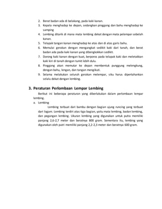 2. Berat badan ada di belakang, pada kaki kanan.
3. Kepala menghadap ke depan, sedangkan pinggang dan bahu menghadap ke
samping
4. Lembing ditarik di mana mata lembing dekat dengan mata pelempar sebelah
kanan.
5. Telapak tangan kanan menghadap ke atas dan di atas garis bahu.
6. Memulai gerakan dengan mengangkat sedikit kaki dari tanah, dan berat
badan ada pada kaki kanan yang dibengkokkan sedikit.
7. Dorong kaki kanan dengan kuat, berporos pada telapak kaki dan meletakkan
kaki kiri di tanah dengan tumit lebih dulu.
8. Pinggang akan memutar ke depan membentuk punggung melengkung,
dengan bahu, lengan, dan tangan mengikuti.
9. Selama melakukan seluruh gerakan melempar, siku harus dipertahankan
selalu dekat dengan lembing.
3. Peraturan Perlombaan Lempar Lembing
Berikut ini beberapa peraturan yang diberlakukan dalam perlombaan lempar
lembing.
a. Lembing
Lembing terbuat dari bambu dengan bagian ujung runcing yang terbuat
dari logam. Lembing terdiri atas tiga bagian, yaitu mata lembing, badan lembing,
dan pegangan lembing. Ukuran lembing yang digunakan untuk putra memiliki
panjang 2,6-2,7 meter dan beratnya 800 gram. Sementara itu, lembing yang
digunakan oleh putri memiliki panjang 2,2-2,3 meter dan beratnya 600 gram.
 