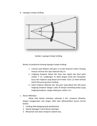 b. Lapangan Lempar Lembing
Gambar: Lapangan lempar lembing
Berikut ini penjelasan tentang lapangan lempar lembing:
1. Lintasan awal dibatasi oleh garis 5 cm dan terpisah 4 meter. Panjang
lintasan minimal 30 m dan maksimal 36,5 m.
2. Lengkung lemparan dibuat dari kayu atau logam dan dicat putih
selebar 7 cm. Lengkungan ini datar dengan tanah dan merupakan
busur dari lingkaran yang berjari-jari 8 meter. Garis 1,5 meter terletak
melilit titik pusat gravitasi lembing.
3. Sudut lemparan dibentuk dari dua garis yang dibuat dari titik pusat
lengkung lemparan dengan sudut 29 derajat memotong kedua ujung
lengkung lemparan, dengan tebal garis sektor 5 cm.
c. Aturan Melempar
Setiap atlet berhak melempar sebanyak 3 kali. Lemparan dilakukan
dengan menggunakan satu tangan. Atlet akan didiskualifikasi karena hal-hal
berikut:
1. Lembing tidak dipegang pada pembalutnya.
2. Setelah dipanggil 2 menit belum melempar.
3. Menyentuh besi batas lemparan sebelah atas.
 