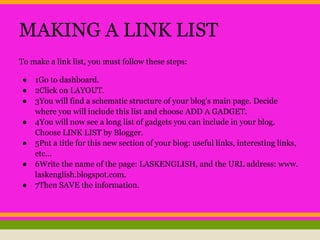 MAKING A LINK LIST
To make a link list, you must follow these steps:
● 1Go to dashboard.
● 2Click on LAYOUT.
● 3You will find a schematic structure of your blog's main page. Decide
where you will include this list and choose ADD A GADGET.
● 4You will now see a long list of gadgets you can include in your blog.
Choose LINK LIST by Blogger.
● 5Put a title for this new section of your blog: useful links, interesting links,
etc...
● 6Write the name of the page: LASKENGLISH, and the URL address: www.
laskenglish.blogspot.com.
● 7Then SAVE the information.
 