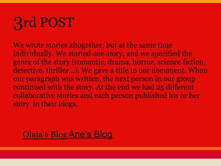 3rd POST
We wrote stories altogether, but at the same time
individually. We started one story, and we specified the
genre of the story (romantic, drama, horror, science fiction,
detective, thriller...). We gave a title to our document. When
our paragraph was written, the next person in our group
continued with the story. At the end we had 25 different
collaborative stories and each person published his or her
story in their blogs.
Olaia's BlogAne's Blog
 
