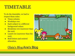 TIMETABLE
To do the timetable, we had to
respect these rules:
● Times column.
● Weekdays row.
● Each subject in a different
background colour.
● Breaktime row (narrower than
the rest).
● Lunch row (narrower than the
rest).
● Bold letters and centred
alineation.
Olaia's BlogAne's Blog
 