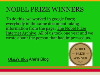 NOBEL PRIZE WINNERS
To do this, we worked in google Docs;
everybody in the same document taking
information from the page: The Nobel Prize
Internet Archive. All of us took one year and we
wrote about the person that had impressed us.
Olaia's BlogAne's Blog
 