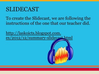 SLIDECAST
To create the Slidecast, we are following the
instructions of the one that our teacher did.
http://laskoicts.blogspot.com.
es/2012/12/summary-slidecast.html
 