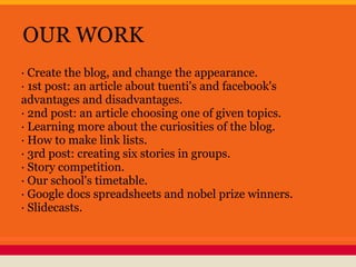 OUR WORK
· Create the blog, and change the appearance.
· 1st post: an article about tuenti's and facebook's
advantages and disadvantages.
· 2nd post: an article choosing one of given topics.
· Learning more about the curiosities of the blog.
· How to make link lists.
· 3rd post: creating six stories in groups.
· Story competition.
· Our school's timetable.
· Google docs spreadsheets and nobel prize winners.
· Slidecasts.
 