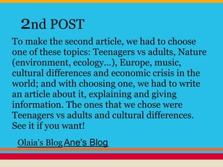 2nd POST
To make the second article, we had to choose
one of these topics: Teenagers vs adults, Nature
(environment, ecology...), Europe, music,
cultural differences and economic crisis in the
world; and with choosing one, we had to write
an article about it, explaining and giving
information. The ones that we chose were
Teenagers vs adults and cultural differences.
See it if you want!
Olaia's BlogAne's Blog
 