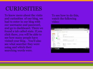 CURIOSITIES
To know more about the visits
and curiosities of our blog, we
had to enter in our blog with
our username and password,
and go to dashboard. There we
found a tab called stats. If you
click there, you will be able to
see how many people have
visited your blog. . You'll also
see what searcher they were
using and which their
searching words were.
To see how to do this,
watch the following
video:
 