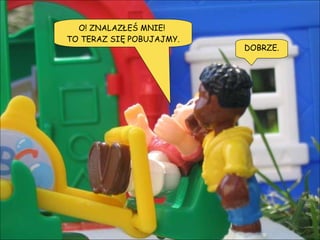 O! ZNALAZŁEŚ MNIE!  TO TERAZ SIĘ POBUJAJMY. DOBRZE. 