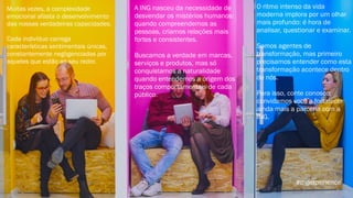 Muitas vezes, a complexidade
emocional afasta o desenvolvimento
das nossas verdadeiras capacidades.
Cada indivíduo carrega
características sentimentais únicas,
constantemente negligenciadas por
aqueles que estão ao seu redor.
A ING nasceu da necessidade de
desvendar os mistérios humanos:
quando compreendemos as
pessoas, criamos relações mais
fortes e consistentes.
Buscamos a verdade em marcas,
serviços e produtos, mas só
conquistamos a naturalidade
quando entendemos a origem dos
traços comportamentais de cada
público.
O ritmo intenso da vida
moderna implora por um olhar
mais profundo: é hora de
analisar, questionar e examinar.
Somos agentes de
transformação, mas primeiro
precisamos entender como esta
transformação acontece dentro
de nós.
Para isso, conte conosco:
convidamos você a fortalecer
ainda mais a parceria com a
ING.
#ingexperience
 