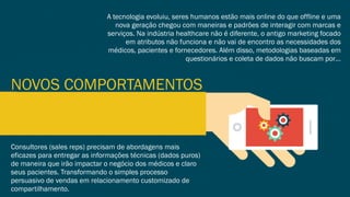 NOVOS COMPORTAMENTOS
A tecnologia evoluiu, seres humanos estão mais online do que offline e uma
nova geração chegou com maneiras e padrões de interagir com marcas e
serviços. Na indústria healthcare não é diferente, o antigo marketing focado
em atributos não funciona e não vai de encontro as necessidades dos
médicos, pacientes e fornecedores. Além disso, metodologias baseadas em
questionários e coleta de dados não buscam por…
Consultores (sales reps) precisam de abordagens mais
eficazes para entregar as informações técnicas (dados puros)
de maneira que irão impactar o negócio dos médicos e claro
seus pacientes. Transformando o simples processo
persuasivo de vendas em relacionamento customizado de
compartilhamento.
 