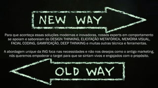 Para que aconteça essas soluções modernas e inovadoras, nossos experts em comportamento
se apoiam e saboreiam do DESIGN THINKING, ELICITAÇÃO METAFÓRICA, MEMÓRIA VISUAL,
FACIAL CODING, GAMIFICAÇÃO, DEEP THINKING e muitas outras técnica e ferramentas.
A abordagem unique da ING foca nas necessidades e não nos desejos como o antigo marketing,
nós queremos empoderar o target para que se sintam vivos e engajados com o propósito.
 