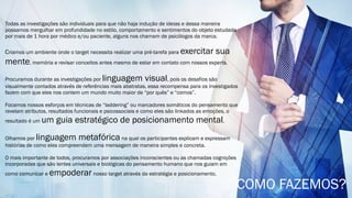 Todas as investigações são individuais para que não haja indução de ideias e dessa maneira
possamos mergulhar em profundidade no estilo, comportamento e sentimentos do objeto estudado
por mais de 1 hora por médico e/ou paciente, alguns nos chamam de psicólogos da marca.
Criamos um ambiente onde o target necessita realizar uma pré-tarefa para exercitar sua
mente, memória e revisar conceitos antes mesmo de estar em contato com nossos experts.
Procuramos durante as investigações por linguagem visual, pois os desafios são
visualmente contados através de referências mais abstratas, essa recompensa para os investigados
fazem com que eles nos contem um mundo muito maior de “por quês” e “comos”.
Focamos nossos esforços em técnicas de “laddering” ou marcadores somáticos do pensamento que
revelam atributos, resultados funcionais e psicossociais e como eles são linkados as emoções, o
resultado é um um guia estratégico de posicionamento mental.
Olhamos por linguagem metafóricana qual os participantes explicam e expressam
histórias de como eles compreendem uma mensagem de maneira simples e concreta.
O mais importante de todos, procuramos por associações inconscientes ou as chamadas cognições
incorporadas que são lentes universais e biológicas do pensamento humano que nos guiam em
como comunicar e empoderar nosso target através da estratégia e posicionamento.
COMO FAZEMOS?
 