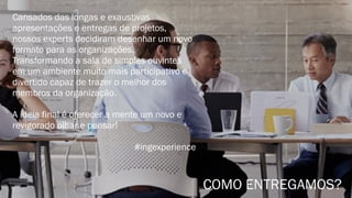 Cansados das longas e exaustivas
apresentações e entregas de projetos,
nossos experts decidiram desenhar um novo
formato para as organizações.
Transformando a sala de simples ouvintes
em um ambiente muito mais participativo e
divertido capaz de trazer o melhor dos
membros da organização.
A ideia final é oferecer a mente um novo e
revigorado olhar e pensar!
#ingexperience
COMO ENTREGAMOS?
 