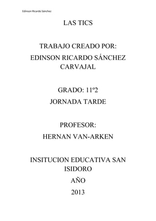 Edinson Ricardo Sánchez

LAS TICS

TRABAJO CREADO POR:
EDINSON RICARDO SÁNCHEZ
CARVAJAL

GRADO: 11º2
JORNADA TARDE

PROFESOR:
HERNAN VAN-ARKEN

INSITUCION EDUCATIVA SAN
ISIDORO
AÑO
2013

 