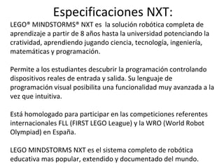 Especificaciones NXT:
LEGO® MINDSTORMS® NXT es la solución robótica completa de
aprendizaje a partir de 8 años hasta la universidad potenciando la
cratividad, aprendiendo jugando ciencia, tecnología, ingeniería,
matemáticas y programación.
Permite a los estudiantes descubrir la programación controlando
dispositivos reales de entrada y salida. Su lenguaje de
programación visual posibilita una funcionalidad muy avanzada a la
vez que intuitiva.
Está homologado para participar en las competiciones referentes
internacionales FLL (FIRST LEGO League) y la WRO (World Robot
Olympiad) en España.
LEGO MINDSTORMS NXT es el sistema completo de robótica
educativa mas popular, extendido y documentado del mundo.
 