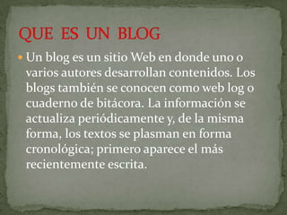  Un blog es un sitio Web en donde uno o
 varios autores desarrollan contenidos. Los
 blogs también se conocen como web log o
 cuaderno de bitácora. La información se
 actualiza periódicamente y, de la misma
 forma, los textos se plasman en forma
 cronológica; primero aparece el más
 recientemente escrita.
 