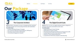 About Us Our Services Contact
Our Projects Our Team
© 2025 by Olala Communication olalacommunication.com
TheCorporateArchitect
Our Package
TheDigitalGrowthSuite
Best for: This is our all-in-one digital marketing solution, designed for
businesses that want to dominate the online space.
Key Deliverables:
Digital Marketing & Content Strategy
Multi-Platform Content Creation
Paid Advertising Management (Paid Social & Programmatic AdX)
Landing Page & Conversion Rate Optimization (CRO)
Influencer & KOL Seeding/Amplification
Comprehensive Performance Analytics & ROI Reporting
4
3
Best for: Mature corporations focused on strengthening their reputation,
attracting top talent, and communicating effectively with stakeholders.
Key Deliverables:
Employer Branding Strategy & Campaign
Key Corporate Publications (Annual Reports, CSR Reports)
Executive Communications & PR Support
Internal Brand Engagement Initiatives
 