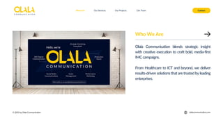 Who We Are
Olala Communication blends strategic insight
with creative execution to craft bold, media-first
IMC campaigns.
From Healthcare to ICT and beyond, we deliver
results-driven solutions that are trusted by leading
enterprises.
About Us Our Services Contact
© 2025 by Olala Communication
Our Projects Our Team
olalacommunication.com
 