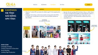 About Us Our Services Contact
Our Projects Our Team
CAMPAIGN
MẸ TÍNH
SAO BẰNG
HPV TÍNH Social Booking
(HCP, Middle Family, Micro Mom)
KV Shooting
Owned Channel
(Facebook, Tiktok)
CONTEXT
Objective: To drive HPV vaccination for children aged 9-14 by targeting their
mothers.
Challenge: Overcoming a critical misconception among parents that HPV is
an "adult" issue, causing them to miss the crucial vaccination window for
their children.
APROACH
Big Idea: Mẹ tính sao bằng HPV tính (Mom's Plans vs. HPV's Plans)
To make an invisible threat tangible, we personified the conflict as
a dramatic showdown between a heroic "Super Mom" and a
cunning "HPV Virus". This transformed a medical issue into a
memorable story.
MAIN SOW:
Campaign Strategy
Creative Direction & Execution
Social Booking
Landing Page Production
 