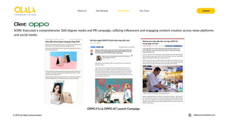 About Us Our Services Contact
Our Projects Our Team
© 2025 by Olala Communication olalacommunication.com
SOW: Executed a comprehensive 360-degree media and PR campaign, utilizing influencers and engaging content creation across news platforms
and social media.
OPPO F1s & OPPO A7 Launch Campaign
Client:
 