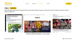 About Us Our Services Contact
Our Projects Our Team
© 2025 by Olala Communication olalacommunication.com
SOW: Managed and executed an integrated PR and social media booking campaign to support the launch of multiple smartphone models in
Realme’s product line
Client:
REALME 6i, REALME 5 & REALME 7 Launch Campaign
 