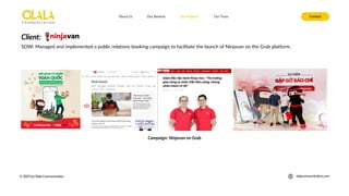 About Us Our Services Contact
Our Projects Our Team
© 2025 by Olala Communication olalacommunication.com
SOW: Managed and implemented a public relations booking campaign to facilitate the launch of Ninjavan on the Grab platform.
Client:
Campaign: Ninjavan on Grab
 