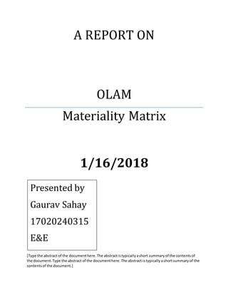 A REPORT ON
OLAM
Materiality Matrix
1/16/2018
[Type the abstract of the documenthere.The abstractistypicallyashort summaryof the contentsof
the document.Type the abstract of the documenthere.The abstract istypicallyashortsummaryof the
contentsof the document.]
Presented by
Gaurav Sahay
17020240315
E&E
 