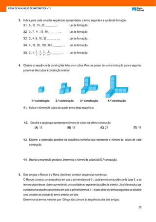 28
FICHA DE AVALIAÇÃO DE MATEMÁTICA n.º 1
3. Indica, para cada uma das sequências apresentadas, o termo seguinte e a sua lei de formação.
3.1. 5 , 10 , 15 , 20 , ______ , ... Lei de formação:
3.2. 3 , 7 , 11 , 15 , 19 , ______ , ... Lei de formação:
3.3. 2 , 4 , 8 , 16 , 32 , ______ , ... Lei de formação:
3.4. 4 , 12 , 36 , 108 , 324 , ______ , ... Lei de formação:
3.5. 2 , 1 ,
1
2
,
1
4
,
1
8
,
1
16
, ______ , ... Lei de formação:
4. Observa a sequência de construções feitas com cubos. Para se passar de uma construção para a seguinte,
juntam-se três cubos à construção anterior.
4.1. Indica o número de cubos do quarto termo desta sequência.
4.2. Escolhe a opção que apresenta o número de cubos da sétima construção.
(A) 13 (B) 19 (C) 21 (D) 16
4.3. Escreve a expressão geradora da sequência numérica que representa o número de cubos de cada
construção.
4.4. Usando a expressão geradora, determina o número de cubos da 50.ª construção.
5. Dois amigos, o Manuel e a Maria, decidiram construir sequências numéricas.
O Manuelconstruiuumasequência em que:o primeirotermoé 3 ; cadatermo é umapotência de base 3 ; e os
termos seguintes se obtêm aumentando uma unidade ao expoente da potência anterior. Já a Maria optou por
construirumasequêncianuméricaem que:o primeirotermoé 4 ; e para obter os termosseguintes se adiciona
uma unidade ao produto do termo anterior por dois.
Determina os termos menores que 100 que são comuns às sequências dos dois amigos.
 