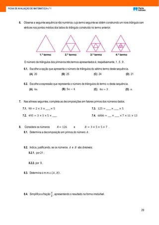 29
FICHA DE AVALIAÇÃO DE MATEMÁTICA n.º 1
6. Observa a seguintesequêncianãonumérica,cujotermoseguintese obtém construindoum novo triângulocom
vértices nos pontos médios dos lados do triângulo construído no termo anterior.
O número de triângulos dos primeiros três termos apresentados é, respetivamente, 1 , 5 , 9 .
6.1. Escolhe a opção que apresenta o número de triângulos do sétimo termo desta sequência.
(A) 20 (B) 25 (C) 24 (D) 21
6.2. Escolhe a expressão que representa o número de triângulos do termo 𝑛 desta sequência.
(A) 4𝑛 (B) 5𝑛 − 4 (C) 4𝑛 − 3 (D) 𝑛
7. Nas alíneas seguintes, completa as decomposições em fatores primos dos números dados.
7.1. 90 = 2 × 3 × ____× 5
7.2. 495 = 3 × 3 × 5 × ____
7.3. 125 = ____× ____ × 5
7.4. 6006 = ___ × ____ × 7 × 11 × 13
8. Considera os números A = 126 e 𝐵 = 3 × 5 × 5 × 7 .
8.1. Determina a decomposição em primos do número 𝐴 .
8.2. Indica, justificando, se os números 𝐴 e 𝐵 são divisíveis:
8.2.1. por 21 ;
8.2.2. por 9 .
8.3. Determina o m.m.c.( 𝐴 , 𝐵) .
8.4. Simplifica a fração
𝐴
𝐵
, apresentando o resultado na forma irredutível.
 