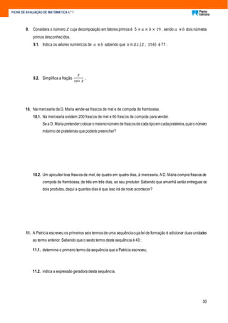 30
FICHA DE AVALIAÇÃO DE MATEMÁTICA n.º 1
9. Considera o número 𝑍 cuja decomposição em fatores primos é 5 × 𝑎 × 𝑏 × 19 , sendo 𝑎 e 𝑏 dois números
primos desconhecidos.
9.1. Indica os valores numéricos de 𝑎 e 𝑏 sabendo que o m.d.c.( 𝑍 , 154) é 77 .
9.2. Simplifica a fração
𝑍
10× 𝑍
.
10. Na mercearia da D. Maria vende-se frascos de mel e de compota de framboesa.
10.1. Na mercearia existem 200 frascos de mel e 60 frascos de compota para vender.
Sea D. Maria pretendercolocaromesmonúmerode frascosdecadatipoemcadaprateleira,qualo número
máximo de prateleiras que poderá preencher?
10.2. Um apicultor leva frascos de mel, de quatro em quatro dias, à mercearia. A D. Maria compra frascos de
compota de framboesa, de três em três dias, ao seu produtor. Sabendo que amanhã serão entregues os
dois produtos, daqui a quantos dias é que isso irá de novo acontecer?
11. A Patrícia escreveu os primeiros seis termos de uma sequênciacujalei de formação é adicionar duas unidades
ao termo anterior. Sabendo que o sexto termo desta sequência é 43 :
11.1. determina o primeiro termo da sequência que a Patrícia escreveu;
11.2. indica a expressão geradora desta sequência.
 