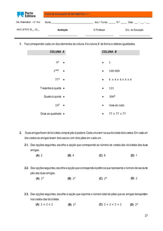 27
Olá, Matemática! – 6.º Ano
ANO LETIVO 20__- 20__
FICHA DE AVALIAÇÃO DE MATEMÁTICA n.º 1
Nome:__________________________________ Ano / Turma: ______ N.º: _____ Data: ___ - ___ - ___
Avaliação
________________________
O Professor
_______________________
Enc. de Educação
_________________________
1. Fazcorresponder cada um dos elementos da coluna A à coluna B de forma a obteres igualdades.
COLUNA A COLUNA B
93   1
1400   100 000
773   4 × 4 × 4 × 4 × 4
Trezentosà quarta   121
Quatro à quinta   3004
105   nove ao cubo
Onze ao quadrado   77 × 77 × 77
2. Duasamigasforam debicicleta comprarpão àpadaria.Cada umatem na suabicicleta doiscestos.Em cadaum
dos cestos as amigas levam dois sacos com dois pães em cada um.
2.1. Das opções seguintes, escolhe a opção que corresponde ao número de cestos das bicicletas das duas
amigas.
(A) 2 (B) 4 (C) 8 (D) 1
2.2. Das opçõesseguintes,escolhe aopçãoquecorresponde àpotênciaquerepresenta onúmerode sacosde
pão das duas amigas.
(A) 23 (B) 22 (C) 24 (D) 2
2.3. Das opções seguintes, escolhe a opção que exprime o número total de pães que as amigas transportam
nos cestos das bicicletas.
(A) 2 × 2 × 2 (B) 22 (C) 2 + 2 + 2 + 2 (D) 24
 