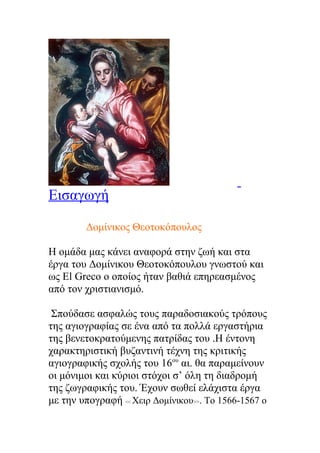 Εισαγωγή

        Δομίνικος Θεοτοκόπουλος

Η ομάδα μας κάνει αναφορά στην ζωή και στα
έργα του Δομίνικου Θεοτοκόπουλου γνωστού και
ως El Greco ο οποίος ήταν βαθιά επηρεασμένος
από τον χριστιανισμό.

 Σπούδασε ασφαλώς τους παραδοσιακούς τρόπους
της αγιογραφίας σε ένα από τα πολλά εργαστήρια
της βενετοκρατούμενης πατρίδας του .Η έντονη
χαρακτηριστική βυζαντινή τέχνη της κριτικής
αγιογραφικής σχολής του 16ου αι. θα παραμείνουν
οι μόνιμοι και κύριοι στόχοι σ’ όλη τη διαδρομή
της ζωγραφικής του. Έχουν σωθεί ελάχιστα έργα
με την υπογραφή << Χειρ Δομίνικου>>. Το 1566-1567 ο
 