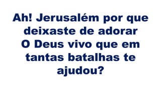 Ah! Jerusalém por que
deixaste de adorar
O Deus vivo que em
tantas batalhas te
ajudou?
 