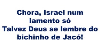 Chora, Israel num
lamento só
Talvez Deus se lembre do
bichinho de Jacó!
 