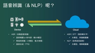 Device Cloud
• ASR｜STT（聲音轉文字）
 大模型、辨識範圍廣
• NLP（自然語言處理）
 大模型、理解範圍廣
語音辨識（& NLP）呢？
• ASR（自動語音辨識）
 語音喚醒 or 命令詞（極小模型）
 簡易的辨識（小模型，能力有限）
 語音合成（TTS）
 