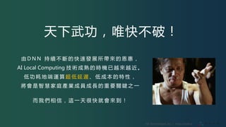 VIA Technologies, Inc. ｜ http://olami.ai
天下武功，唯快不破！
由 D N N 持 續 不 斷 的 快 速 發 展 所 帶 來 的 恩 惠 ，
AI Local Computing 技 術 成 熟 的 時 機 已 越 來 越 近 。
低 功 耗 地 端 運 算 超 低 延 遲 、 低 成 本 的 特 性 ，
將 會 是 智 慧 家 庭 產 業 成 員 成 長 的 重 要 關 鍵 之 一
而 我 們 相 信 ， 這 一 天 很 快 就 會 來 到 ！
 