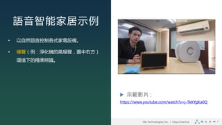 VIA Technologies, Inc. ｜ http://olami.ai
語音智能家居示例
• 以自然語言控制各式家電設備。
• 噪聲（例：淨化機的風噪聲，圖中右方）
環境下的精準辨識。
示範影片 :
https://www.youtube.com/watch?v=j-TkKYgKa0Q
 