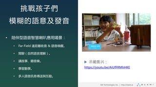 VIA Technologies, Inc. ｜ http://olami.ai
挑戰孩子們
模糊的語意及發音
• 陪伴型語音智慧喇叭應用場景：
• Far-Field 遠距離收音 & 語音喚醒。
• 閒聊（自然語言理解）。
• 講故事、聽音樂。
• 學習數學。
• 多人語音訊息傳送與互動。
https://youtu.be/AiUfFRMhHKE
示範影片 :
 