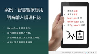 VIA Technologies, Inc. ｜ http://olami.ai
• Hands-Free 全 語 音 操 作 。
• 取 代 傳 統 鍵 盤 輸 入 作 業 。
• 大 幅 降 低 護 理 人 員 工 作 量 及 時 間 。
• 中 英 文 混 合 專 用 詞 彙 辨 識 。
案例：智慧醫療應用
語音輸入護理日誌
• 嘴唇無發紺
• 鼻胃管留置
• heart rate 是 86
• follow sugar 狀況
• 有 O2 mask 5L 使用
 