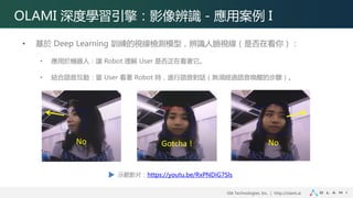 VIA Technologies, Inc. ｜ http://olami.ai
OLAMI 深度學習引擎：影像辨識 - 應用案例 I
• 基於 Deep Learning 訓練的視線檢測模型，辨識人臉視線（是否在看你）：
• 應用於機器人：讓 Robot 理解 User 是否正在看著它。
• 結合語音互動：當 User 看著 Robot 時，進行語音對話（無須經過語音喚醒的步驟）。
Gotcha !
示範影片：https://youtu.be/RxPNDiG7Sls
No No
 