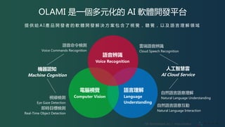 VIA Technologies, Inc. ｜ http://olami.ai
語音辨識
Voice Recognition
電腦視覺
Computer Vision
語言理解
Language
Understanding
語音命令檢測
Voice Commands Recognition
視線檢測
Eye Gaze Detection
即時目標檢測
Real-Time Object Detection
機器認知
Machine Cognition
自然語言語意理解
Natural Language Understanding
雲端語音辨識
Cloud Speech Recognition
人工智慧雲
AI Cloud Service
OLAMI 是一個多元化的 AI 軟體開發平台
提 供 給 A I 產 品 開 發 者 的 軟 體 開 發 解 決 方 案 包 含 了 視 覺 ， 聽 覺 ， 以 及 語 言 理 解 領 域
自然語言語意互動
Natural Language Interaction
 