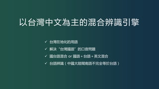 以台灣中文為主的混合辨識引擎
 台灣在地化的用語
 解決“台灣國語”的口音問題
 國台語混合 or 國語＋台語＋英文混合
 台語辨識（中國大陸閩南語不完全等於台語）
 