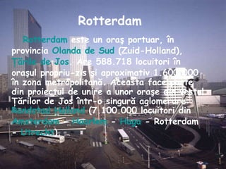 Rotterdam  este un oraş portuar, în provincia  Olanda de Sud  (Zuid-Holland),  Ţările de Jos . Are 588.718 locuitori în oraşul propriu-zis şi aproximativ 1.600.000 în zona metropolitană. Aceasta face parte din proiectul de unire a unor oraşe din vestul Ţărilor de Jos într-o singură aglomerare:  Randstad Holland  (7.100.000 locuitori din  Amsterdam  -  Haarlem  -  Haga  - Rotterdam -  Utrecht ).  Rotterdam 