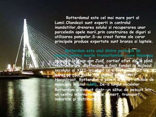 Rotterdamul este cel mai mare port al Lumii.Olandezii sunt experti in controlul inundatiilor,drenarea solului si recuperarea unor parceledin apele marii,prin construirea de diguri si utilizarea pompelor.S-au creat ferme ale caror principale produse exportate sunt branza si laptele.  Rotterdam este unul dintre porturile de plecare pentru marile  transatlantice , care îmbarcau  pasageri la  Koop van Zuid , cartier aflat azi în plină restructurare. Rotterdam a fost fondat la mijlocul secolului al XIII-lea după ce a fost construit un baraj pe râul Rotte, pe partea prezentei Hoogstraat. Rotterdam a primit drepturi oficiale de municipiu în anul  1340 . De-a lungul secolelor Rotterdam a evoluat dintr-un sătuc de pescuit într-un centru internaţional de comerţ, transport, industrie şi distribuţie   