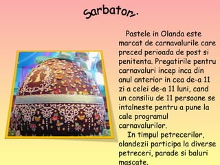 Pastele in Olanda este marcat de carnavalurile care preced perioada de post si penitenta. Pregatirile pentru carnavaluri incep inca din anul anterior in cea de-a 11 zi a celei de-a 11 luni, cand un consiliu de 11 persoane se intalneste pentru a pune la cale programul carnavalurilor.    In timpul petrecerilor, olandezii participa la diverse petreceri, parade si baluri mascate.  Sarbatori 