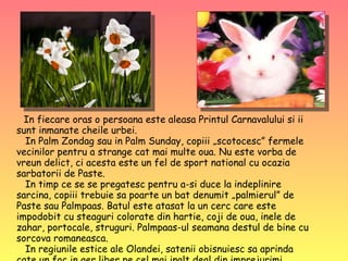 In fiecare oras o persoana este aleasa Printul Carnavalului si ii sunt inmanate cheile urbei.   In Palm Zondag sau in Palm Sunday, copiii „scotocesc” fermele vecinilor pentru a strange cat mai multe oua. Nu este vorba de vreun delict, ci acesta este un fel de sport national cu ocazia sarbatorii de Paste.    In timp ce se se pregatesc pentru a-si duce la indeplinire sarcina, copiii trebuie sa poarte un bat denumit „palmierul” de Paste sau Palmpaas. Batul este atasat la un cerc care este impodobit cu steaguri colorate din hartie, coji de oua, inele de zahar, portocale, struguri. Palmpaas-ul seamana destul de bine cu sorcova romaneasca.   In regiunile estice ale Olandei, satenii obisnuiesc sa aprinda cate un foc in aer liber pe cel mai inalt deal din imprejurimi.  