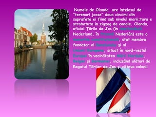 Numele de Olanda  are intelesul de ‘’terenuri joase’’,doua cincimi din suprafata ei fiind sub nivelul marii;tara e strabatuta in zigzag de canale. Olanda, oficial Ţările de Jos (în  neerlandeză  Nederland, în  frizonă  Nederlân) este o  monarhie constituţională , stat membru fondator al  Beneluxului  şi al  Uniunii Europene , situat în nord-vestul  Europei  în vecinătatea  Mării Nordului ,  Belgiei  şi  Germaniei , incluzând alături de Regatul Ţărilor de Jos şi câteva colonii 