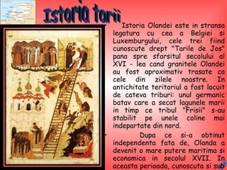 Istoria Olandei este in stransa legatura cu cea a Belgiei si Luxemburgului, cele trei fiind cunoscute drept "Tarile de Jos" pana spre sfarsitul secolului al XVI - lea cand granitele Olandei au fost aproximativ trasate ca cele din zilele noastre. In antichitate teritoriul a fost locuit de cateva triburi: unul germanic batav care a secat lagunele marii in timp ce tribul "Frisii" s-au stabilit pe unele coline mai indepartate din nord.  Dupa ce si-a obtinut independenta fata de, Olanda a devenit o mare putere maritima si economica in secolul XVII. In aceasta perioada, cunoscuta si sub numele de "Secolul de aur", Olanda, si-a creat colonii si dependente in lume.  Istoria tarii 