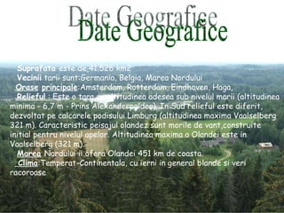 Suprafata  este de   41.526 km2  Vecinii  tarii sunt:Germania, Belgia, Marea Nordului  Orase   principale :Amsterdam, Rotterdam, Eindhoven, Haga,  Relieful  :  Este o tara cu altitudinea adesea sub nivelul marii (altitudinea minima - 6,7 m - Prins Alexanderpolder). In Sud relieful este diferit, dezvoltat pe calcarele podisului Limburg (altitudinea maxima Vaalselberg 321 m). Caracteristic peisajul olandez sunt morile de vant,construite initial pentru nivelul apelor. Altitudinea maxima a Olandei este in Vaalselberg (321 m). Marea   Nordului ii ofera Olandei 451 km de coasta.  Clima :Temperat-Continentala, cu ierni in general blande si veri racoroase Date Geografice 